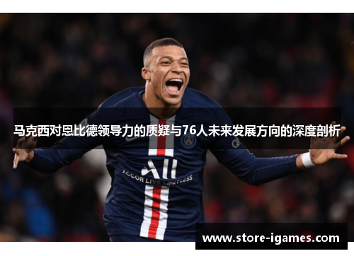 马克西对恩比德领导力的质疑与76人未来发展方向的深度剖析
