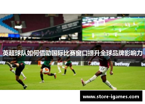 英超球队如何借助国际比赛窗口提升全球品牌影响力 英超球队如何借助国际比赛窗口提升全球品牌影响力