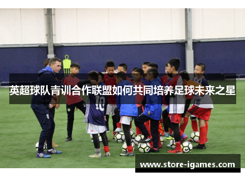 英超球队青训合作联盟如何共同培养足球未来之星 英超球队青训合作联盟如何共同培养足球未来之星