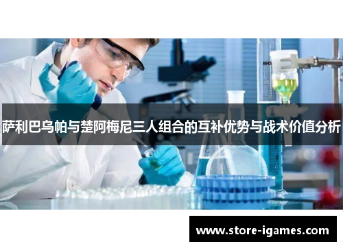 萨利巴乌帕与楚阿梅尼三人组合的互补优势与战术价值分析 萨利巴乌帕与楚阿梅尼三人组合的互补优势与战术价值分析