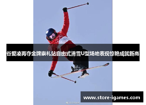 谷爱凌再夺金牌崇礼站自由式滑雪U型场地表现惊艳成就新高