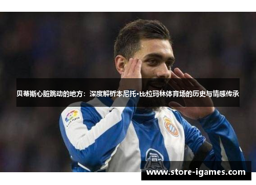 贝蒂斯心脏跳动的地方:深度解析本尼托·比拉玛林体育场的历史与情感传承 贝蒂斯心脏跳动的地方:深度解析本尼托·比拉玛林体育场的历史与情感传承