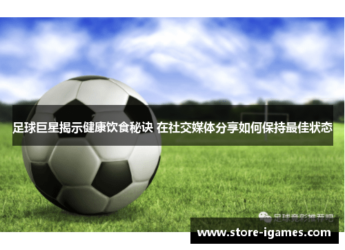 足球巨星揭示健康饮食秘诀 在社交媒体分享如何保持最佳状态 足球巨星揭示健康饮食秘诀 在社交媒体分享如何保持最佳状态